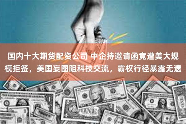 国内十大期货配资公司 中企持邀请函竟遭美大规模拒签，美国妄图阻科技交流，霸权行径暴露无遗