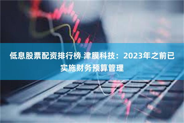 低息股票配资排行榜 津膜科技：2023年之前已实施财务预算管理