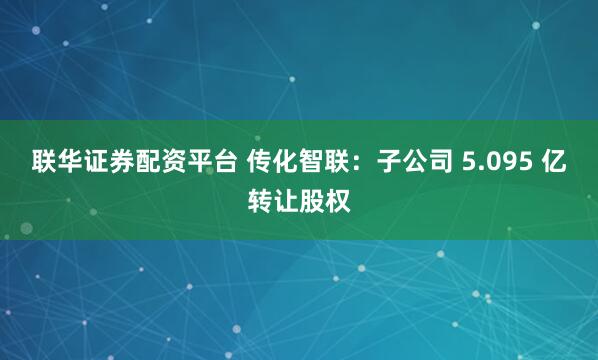 联华证券配资平台 传化智联：子公司 5.095 亿转让股权