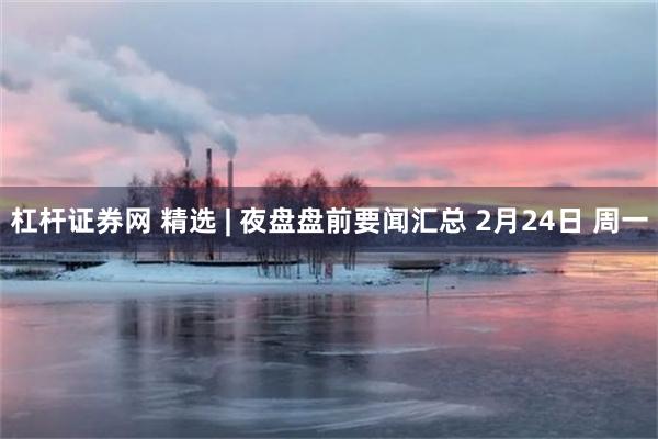 杠杆证券网 精选 | 夜盘盘前要闻汇总 2月24日 周一