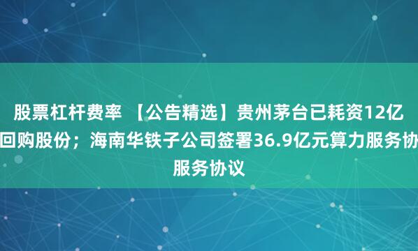股票杠杆费率 【公告精选】贵州茅台已耗资12亿元回购股份；海南华铁子公司签署36.9亿元算力服务协议