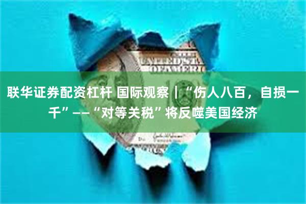 联华证券配资杠杆 国际观察｜“伤人八百，自损一千”——“对等关税”将反噬美国经济