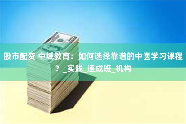 股市配资 中域教育：如何选择靠谱的中医学习课程？_实践_速成班_机构