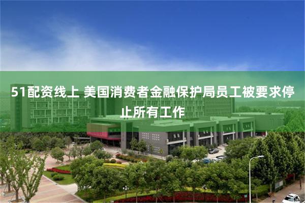 51配资线上 美国消费者金融保护局员工被要求停止所有工作