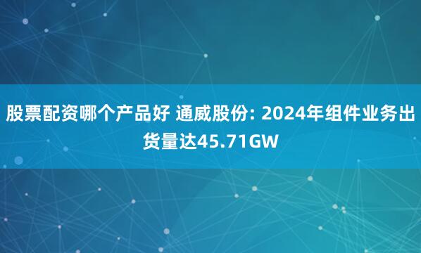 股票配资哪个产品好 通威股份: 2024年组件业务出货量达45.71GW