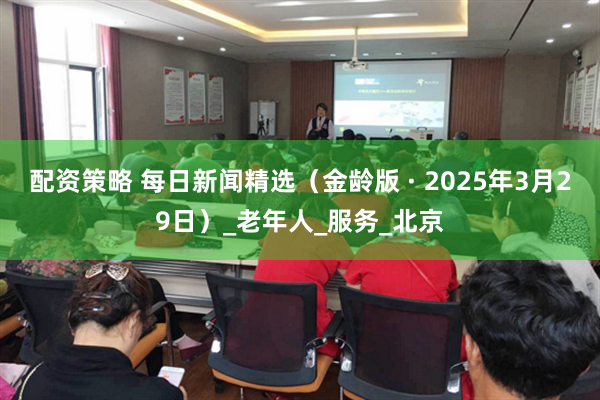 配资策略 每日新闻精选（金龄版 · 2025年3月29日）_老年人_服务_北京
