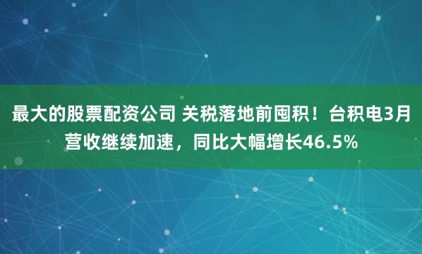 最大的股票配资公司 关税落地前囤积！台积电3月营收继续加速，同比大幅增长46.5%