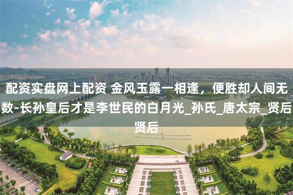 配资实盘网上配资 金风玉露一相逢，便胜却人间无数-长孙皇后才是李世民的白月光_孙氏_唐太宗_贤后