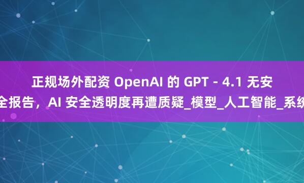 正规场外配资 OpenAI 的 GPT - 4.1 无安全报告，AI 安全透明度再遭质疑_模型_人工智能_系统