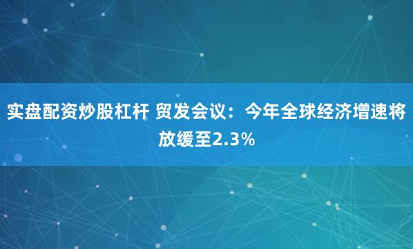 实盘配资炒股杠杆 贸发会议：今年全球经济增速将放缓至2.3%