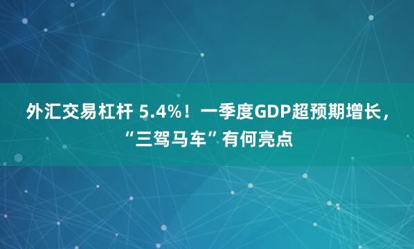 外汇交易杠杆 5.4%！一季度GDP超预期增长，“三驾马车”有何亮点