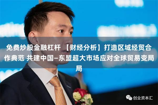 免费炒股金融杠杆 【财经分析】打造区域经贸合作典范 共建中国—东盟超大市场应对全球贸易变局