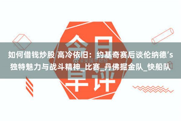 如何借钱炒股 高冷依旧：约基奇赛后谈伦纳德’s独特魅力与战斗精神_比赛_丹佛掘金队_快船队