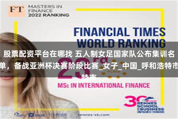 股票配资平台在哪找 五人制女足国家队公布集训名单，备战亚洲杯决赛阶段比赛_女子_中国_呼和浩特市