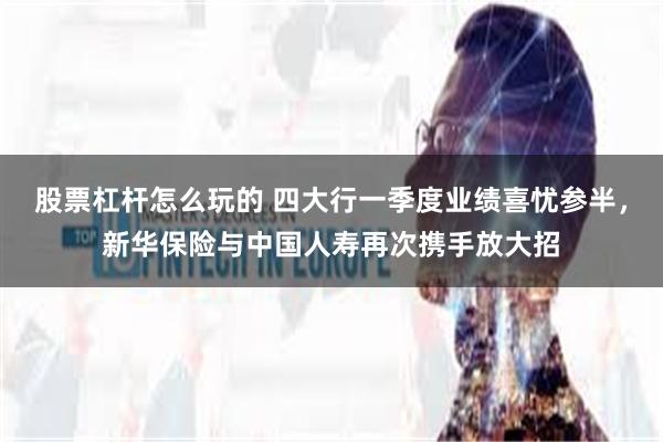股票杠杆怎么玩的 四大行一季度业绩喜忧参半，新华保险与中国人寿再次携手放大招