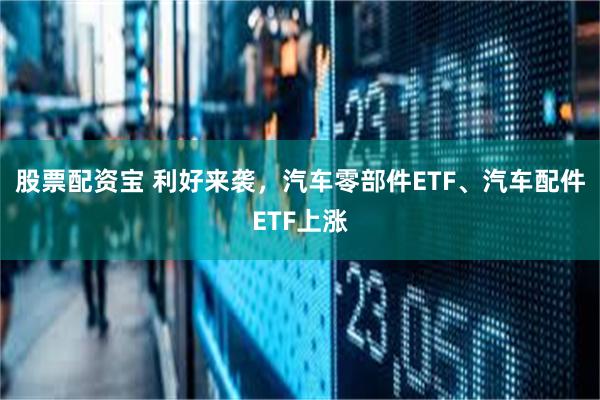 股票配资宝 利好来袭，汽车零部件ETF、汽车配件ETF上涨