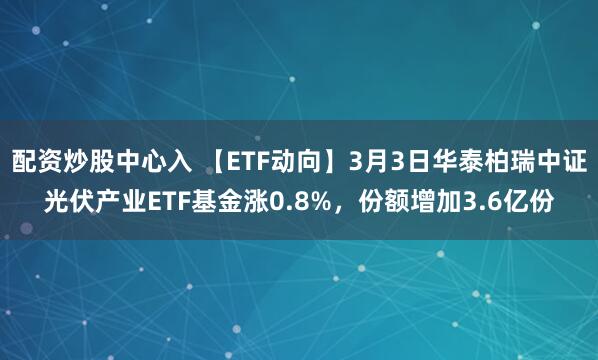 配资炒股中心入 【ETF动向】3月3日华泰柏瑞中证光伏产业ETF基金涨0.8%，份额增加3.6亿份