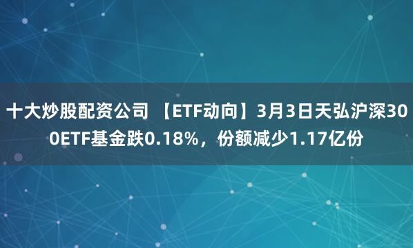 十大炒股配资公司 【ETF动向】3月3日天弘沪深300ETF基金跌0.18%，份额减少1.17亿份