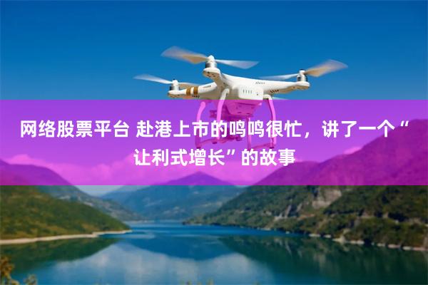 网络股票平台 赴港上市的鸣鸣很忙，讲了一个“让利式增长”的故事