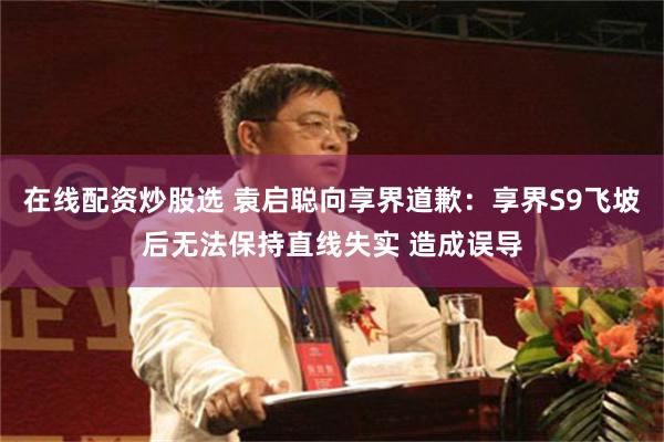 在线配资炒股选 袁启聪向享界道歉：享界S9飞坡后无法保持直线失实 造成误导