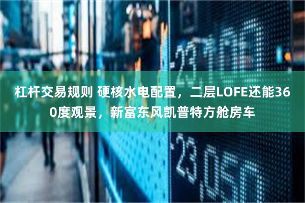 杠杆交易规则 硬核水电配置，二层LOFE还能360度观景，新富东风凯普特方舱房车