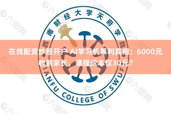 在线配资炒股开户 AI学习机暴利真相：6000元收割家长，课程成本仅30元？