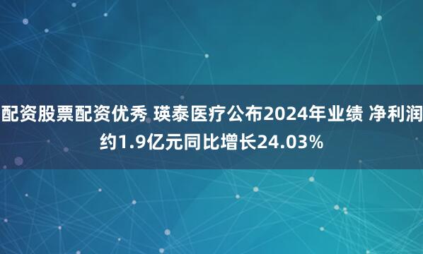 配资股票配资优秀 瑛泰医疗公布2024年业绩 净利润约1.9亿元同比增长24.03%