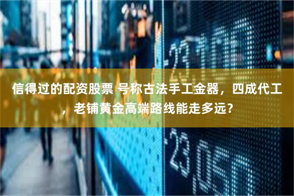 信得过的配资股票 号称古法手工金器，四成代工，老铺黄金高端路线能走多远？