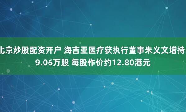 北京炒股配资开户 海吉亚医疗获执行董事朱义文增持39.06万股 每股作价约12.80港元