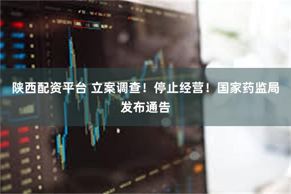 陕西配资平台 立案调查！停止经营！国家药监局发布通告