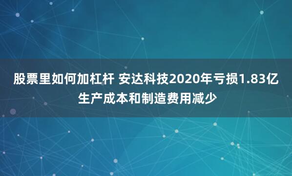 股票里如何加杠杆 安达科技2020年亏损1.83亿 生产成本和制造费用减少