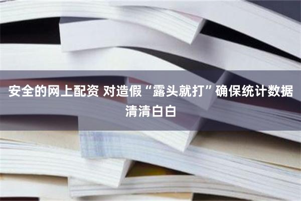 安全的网上配资 对造假“露头就打”确保统计数据清清白白