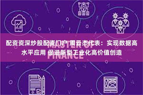 配资资深炒股配资门户 周云杰代表：实现数据高水平应用 促进新型工业化高价值创造