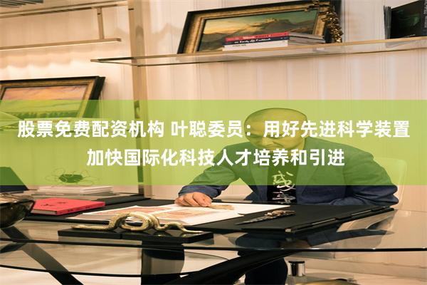 股票免费配资机构 叶聪委员：用好先进科学装置 加快国际化科技人才培养和引进