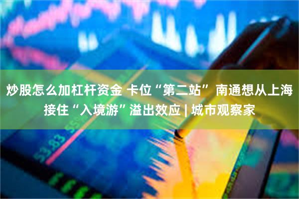 炒股怎么加杠杆资金 卡位“第二站” 南通想从上海接住“入境游”溢出效应 | 城市观察家