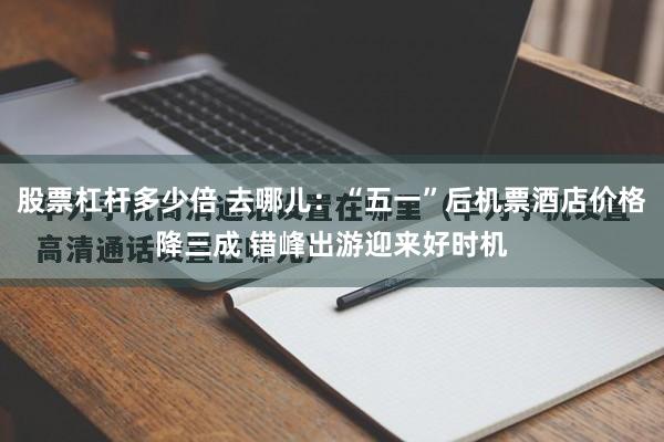 股票杠杆多少倍 去哪儿：“五一”后机票酒店价格降三成 错峰出游迎来好时机