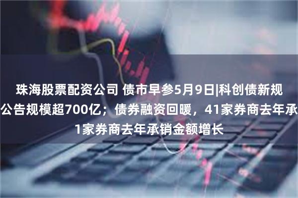 珠海股票配资公司 债市早参5月9日|科创债新规后首日发行公告规模超700亿；债券融资回暖，41家券商去年承销金额增长