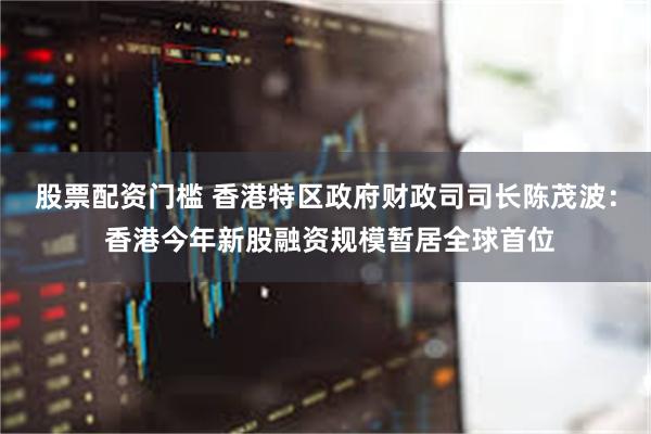 股票配资门槛 香港特区政府财政司司长陈茂波： 香港今年新股融资规模暂居全球首位