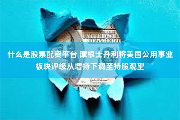 什么是股票配资平台 摩根士丹利将美国公用事业板块评级从增持下调至持股观望
