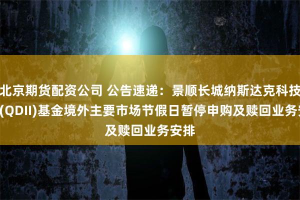 北京期货配资公司 公告速递：景顺长城纳斯达克科技ETF(QDII)基金境外主要市场节假日暂停申购及赎回业务安排