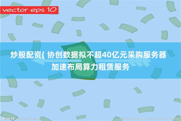 炒股配资( 协创数据拟不超40亿元采购服务器  加速布局算力租赁服务