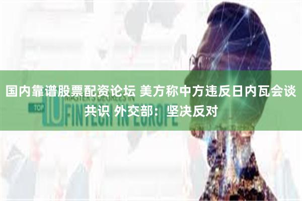 国内靠谱股票配资论坛 美方称中方违反日内瓦会谈共识 外交部：坚决反对