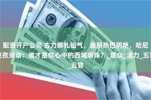 配资开户公司 古力娜扎仙气，迪丽热巴明艳，哈尼克孜灵动：谁才是你心中的西域明珠？_观众_活力_五官