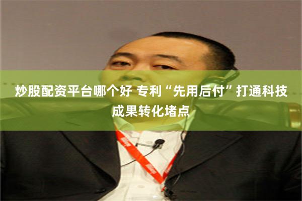 炒股配资平台哪个好 专利“先用后付”打通科技成果转化堵点
