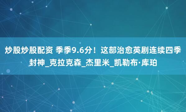 炒股炒股配资 季季9.6分！这部治愈英剧连续四季封神_克拉克森_杰里米_凯勒布·库珀