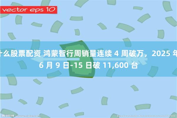 什么股票配资 鸿蒙智行周销量连续 4 周破万，2025 年 6 月 9 日-15 日破 11,600 台