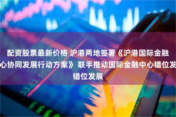 配资股票最新价格 沪港两地签署《沪港国际金融中心协同发展行动方案》 联手推动国际金融中心错位发展