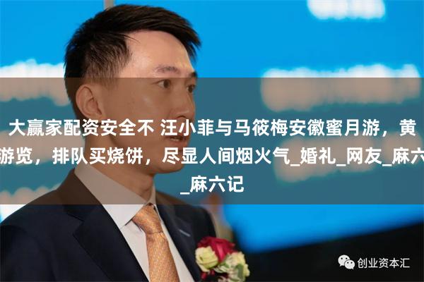 大赢家配资安全不 汪小菲与马筱梅安徽蜜月游，黄山游览，排队买烧饼，尽显人间烟火气_婚礼_网友_麻六记