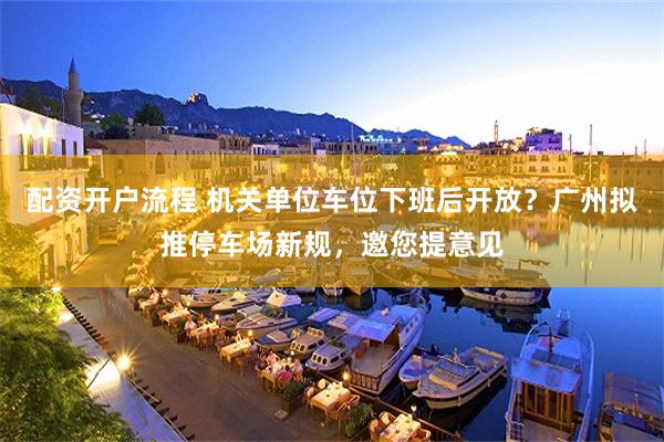 配资开户流程 机关单位车位下班后开放？广州拟推停车场新规，邀您提意见